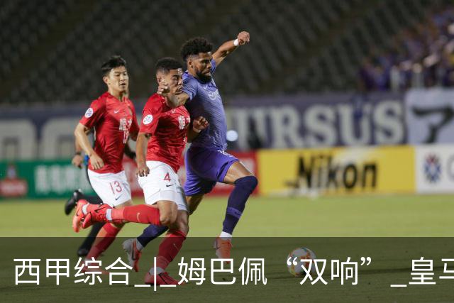 西甲综合 | 姆巴佩“双响” 皇马赢“国家德比”